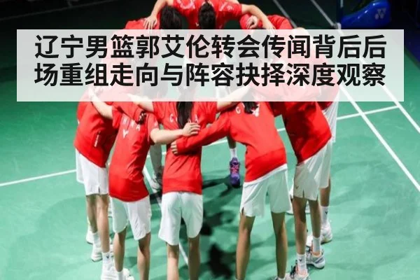 辽宁男篮郭艾伦转会传闻背后后场重组走向与阵容抉择深度观察